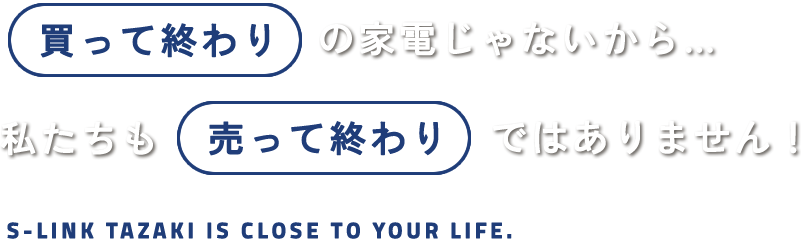 買って終わりの家電じゃないから...私たちも売って終わりではありません！S-LINK TAZAKI IS CLOSE TO YOUR LIFE.